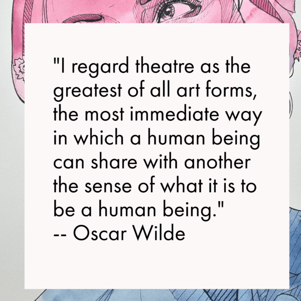 I regard theatre as the greatest of all art forms, the most immediate way in which a human being can share with another the sense of what it is to be a human being. -- Oscar Wilde